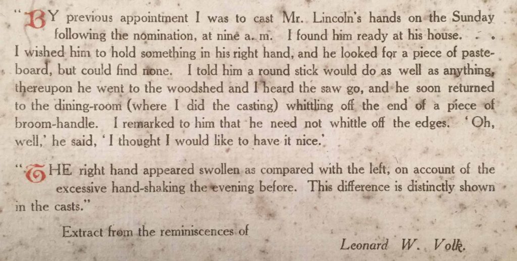 By previous appointment I was to cast Mr. Lincoln's hands on the Sunday following the nomination, at nine a.m. I found him ready at his house. I wished him to hold something in his right hand, and he looked for apiece of pasteboard, but could find none. I told him a round stick would do as well as anything, thereupon he went to the woodshed and I heard the saw go, and he soon returned to the dining-room (where I did the casting) while whittling off the end of a piece of broom-handle. I remarked to him that he need not whittle off the edges. 'Oh, well,' he said, 'I thought I would like to have it nice.' The right hand appeared swollen as compared to the left, on account of the excessive hand-shaking the evening before. This difference is distinctly shown in the casts.