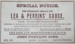 Special Notice: The increasing demand for Lea & Perrins' Sauce, "The WOechestershire" renders it necessary for dealers to have their orders in a few days previous to the day of required delivery. Sold in bottle only. Any offered by the gallon is a fraud. The best and most economical sauce. John Duncans' Sons, April 1883 New York.