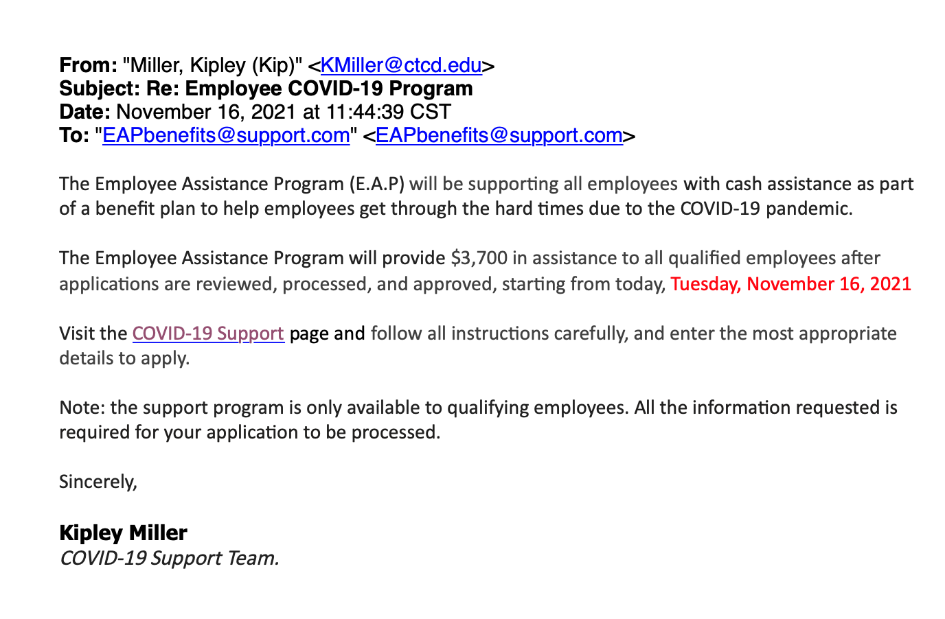 From: "Miller, Kipley (Kip)" <KMiller@ctcd.edu> Subject: Re: Employee COVID-19 Program Date: November 16, 2021 at 11:44:39 CST To: "EAPbenefits@support.com" <EAPbenefits@support.com> The Employee Assistance Program (E.A.P) will be supporting all employees with cash assistance as part of a benefit plan to help employees get through the hard times due to the COVID-19 pandemic. The Employee Assistance Program will provide $3,700 in assistance to all qualified employees after applications are reviewed, processed, and approved, starting from today, Tuesday, November 16, 2021 Visit the COVID-19 Support [link removed] page and follow all instructions carefully, and enter the most appropriate details to apply. Note: the support program is only available to qualifying employees. All the information requested is required for your application to be processed. Sincerely, Kipley Miller COVID-19 Support Team.
