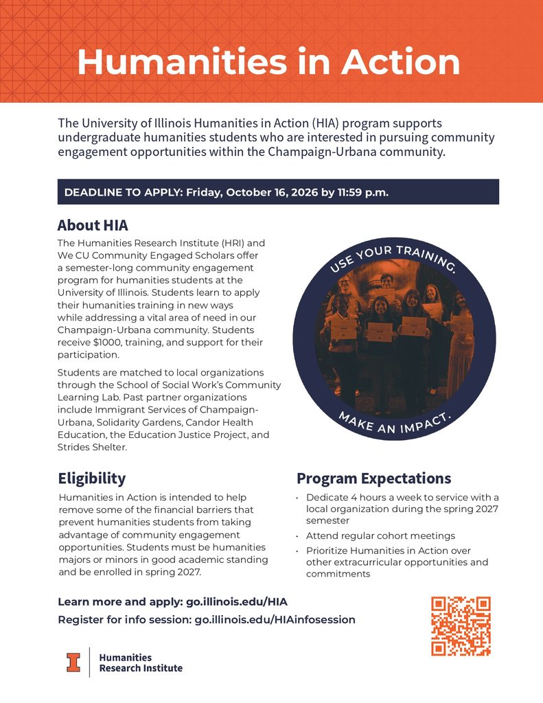 The Humanities Research Institute (HRI) and  We CU Community Engaged Scholars offer  a semester-long  community engagement 
program for humanities students at the  University of Illinois. Students learn to apply their humanities training in new ways 
while addressing a vital area of need in our  Champaign-Urbana community. Students  receive $1000, training, and support for their  participation.  Students are matched to local organizations 
through the School of Social Work’s Community  Learning Lab. Past partner organizations 
include Immigrant Services of Champaign-Urbana, Solidarity Gardens, Candor Health 
Education, the Education Justice Project, and 
Strides Shelter.
Program Expectations
• Dedicate 4 hours a week to service with a local organization during the spring 2027 semester
• Attend regular cohort meetings
• Prioritize Humanities in Action over other extracurricular  opportunities and commitments
Eligibility
Humanities in Action is intended to help  remove some of the financial barriers that  prevent humanities students from taking  advantage of community engagement  opportunities. Students must be humanities  majors or minors in good academic standing  and be enrolled in spring 2027. 