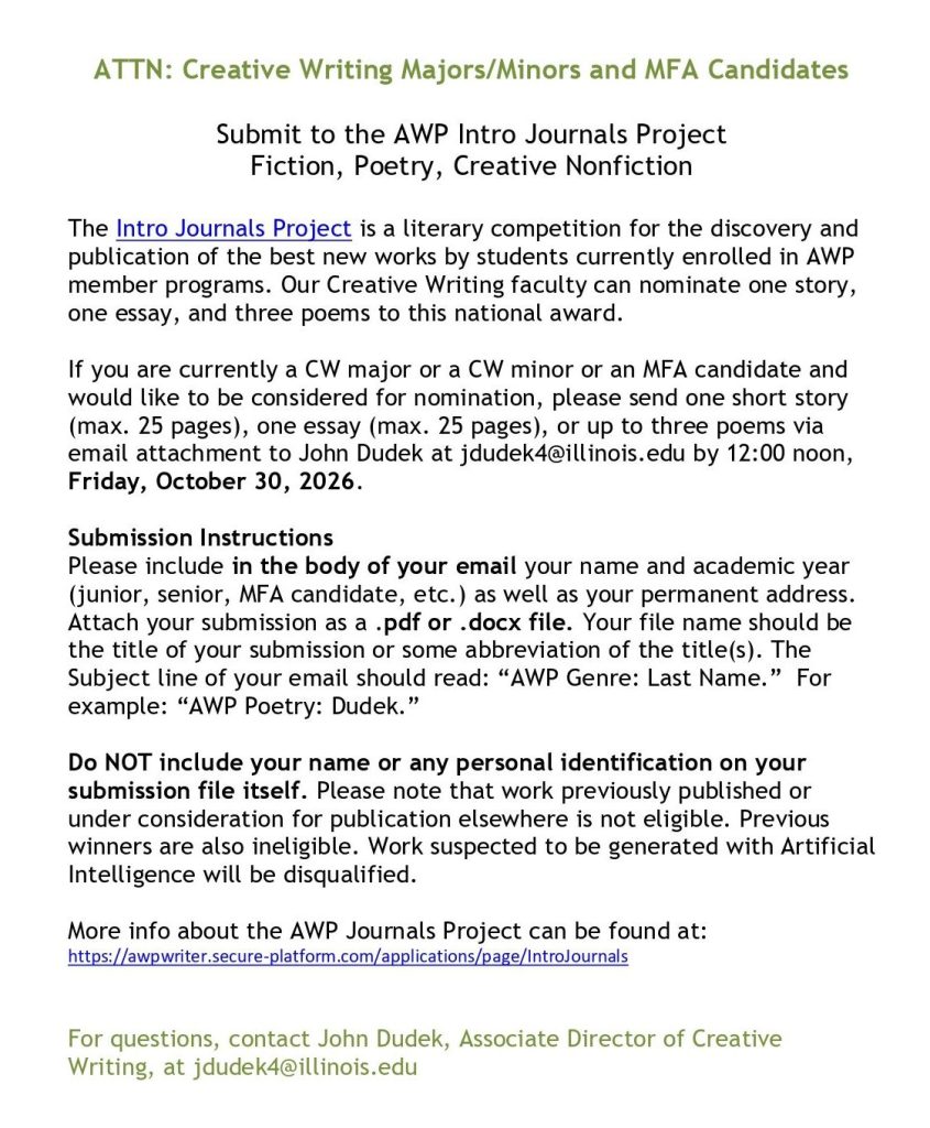 ATTN: Creative Writing Majors/Minors and MFA Candidates
Submit to the AWP Intro Journals Project
Fiction, Poetry, Creative Nonfiction
The Intro Journals Project is a literary competition for the discovery and 
publication of the best new works by students currently enrolled in AWP 
member programs. Our Creative Writing faculty can nominate one story, 
one essay, and three poems to this national award.
If you are currently a CW major or a CW minor or an MFA candidate and 
would like to be considered for nomination, please send one short story 
(max. 25 pages), one essay (max. 25 pages), or up to three poems via 
email attachment to John Dudek at jdudek4@illinois.edu by 12:00 noon, 
Friday, October 30, 2026.
Submission Instructions
Please include in the body of your email your name and academic year 
(junior, senior, MFA candidate, etc.) as well as your permanent address. 
Attach your submission as a .pdf or .docx file. Your file name should be 
the title of your submission or some abbreviation of the title(s). The 
Subject line of your email should read: “AWP Genre: Last Name.” For 
example: “AWP Poetry: Dudek.”
Do NOT include your name or any personal identification on your 
submission file itself. Please note that work previously published or 
under consideration for publication elsewhere is not eligible. Previous
winners are also ineligible. Work suspected to be generated with Artificial 
Intelligence will be disqualified. 
More info about the AWP Journals Project can be found at: 
https://awpwriter.secure-platform.com/applications/page/IntroJournals
 
For questions, contact John Dudek, Associate Director of Creative 
Writing, at jdudek4@illinois.edu