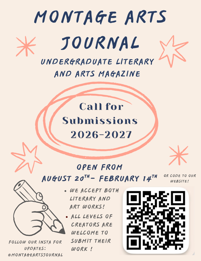 Montage Arts Journal
Undergraduate Literary and Arts Magazine
Call for Submissions 2026-2027
Open from August 20th to February 14th
We accept both literary and art works!
All levels of creators are welcome to submit their work!