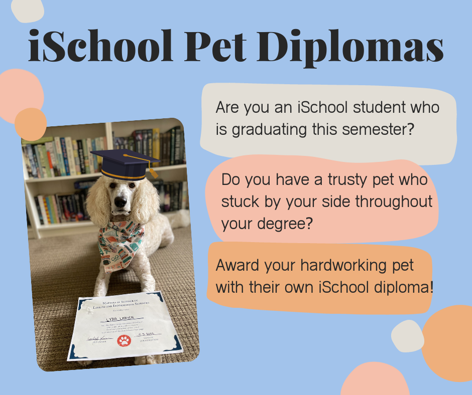 "iSchool Pet Diplomas. Are you an iSchool student who is graduating this semester? Do you have a trusty pet who stuck by your side throughout your degree? Award your hardworking pet with their own iSchool diploma!"
A white dog lays in front of a bookshelf with a graduation cap on her head and a pet diploma in her paws.