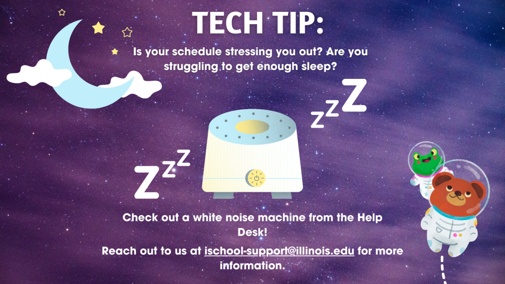 White text on a space-themed background, with a picture of a white noise machine. The text reads, "Tech Tip: Is your schedule stressing you out? Are you struggling to get enough sleep? Check out a white noise machine from the Help Desk! Reach out to us at ischool-support@illinois.edu for more information. 