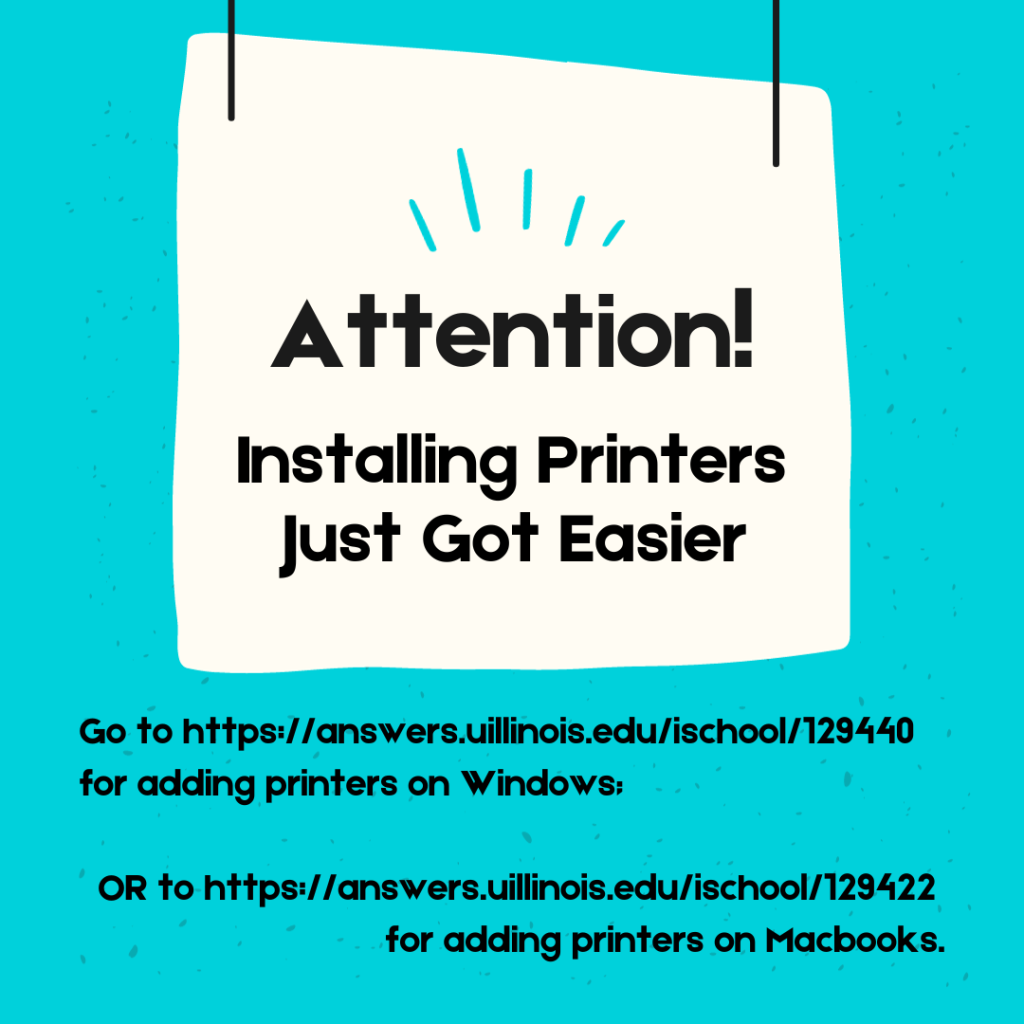 Attention! Installing Printers Just Got Easier. Go to https://answers.uillinois.edu/ischool/129440 for adding printers on Windows; OR to https://answers.uillinois.edu/ischool/129422 for adding printers on Macbooks. Black text on white and teal background. 
