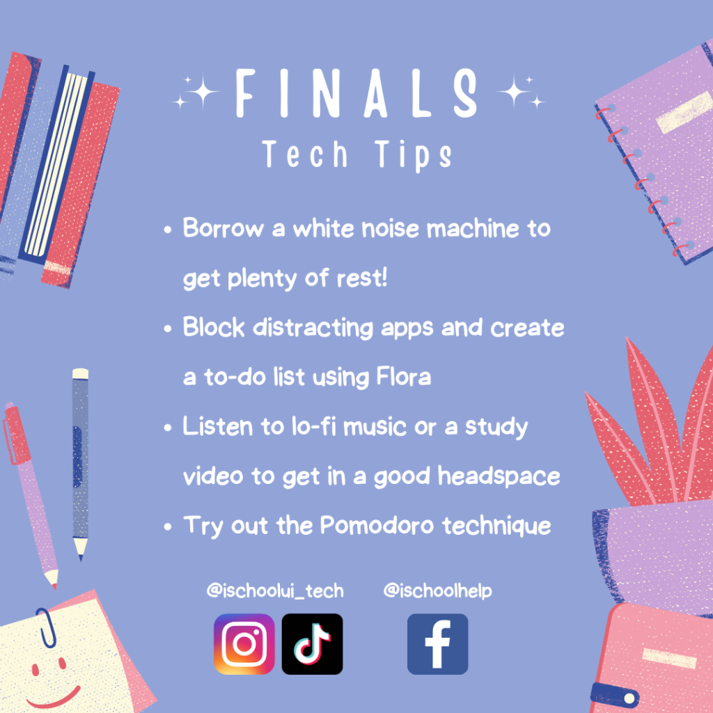  ALT: Finals tech Tips. Borrow a white noise machine to get plenty of rest! Block distracting apps and create a to-do list using Flora. Listen to lo-fi music or a study video to get in a good headspace. Try out the pomodoro technique. White text on a purple background with images of study supplies. 
